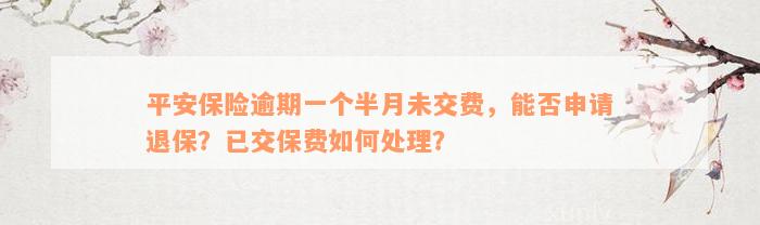 平安保险逾期一个半月未交费，能否申请退保？已交保费如何处理？