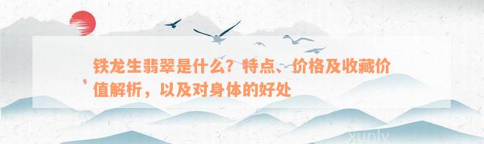 铁龙生翡翠是什么？特点、价格及收藏价值解析，以及对身体的好处