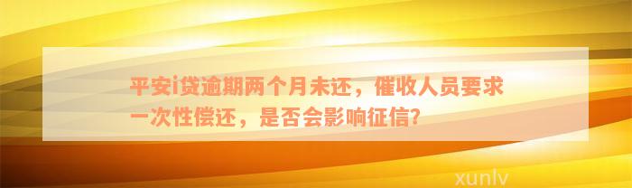 平安i贷逾期两个月未还，催收人员要求一次性偿还，是否会影响征信？