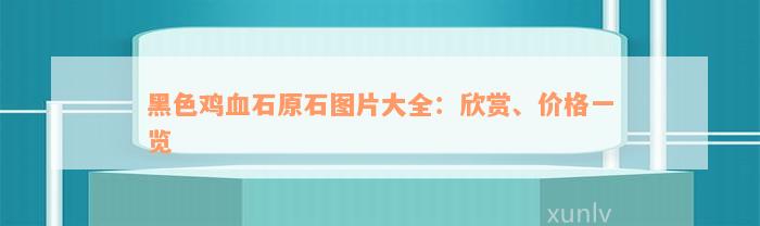 黑色鸡血石原石图片大全：欣赏、价格一览