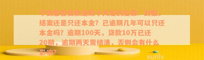 平安惠普贷款逾期十天后的后果：封账、结案还是只还本金？已逾期几年可以只还本金吗？逾期100天，贷款10万已还20期，逾期两天需结清，否则会有什么影响？