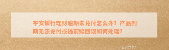 平安银行理财逾期未兑付怎么办？产品到期无法兑付或提前赎回该如何处理？