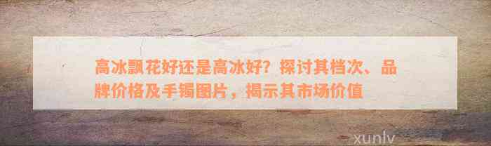 高冰飘花好还是高冰好？探讨其档次、品牌价格及手镯图片，揭示其市场价值