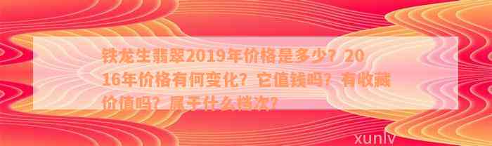 铁龙生翡翠2019年价格是多少？2016年价格有何变化？它值钱吗？有收藏价值吗？属于什么档次？