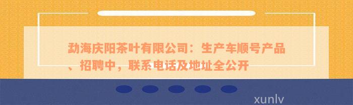 勐海庆阳茶叶有限公司：生产车顺号产品、招聘中，联系电话及地址全公开