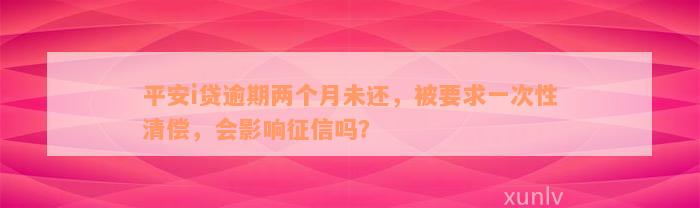 平安i贷逾期两个月未还，被要求一次性清偿，会影响征信吗？