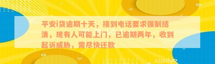 平安i贷逾期十天，接到电话要求强制结清，现有人可能上门，已逾期两年，收到起诉威胁，需尽快还款