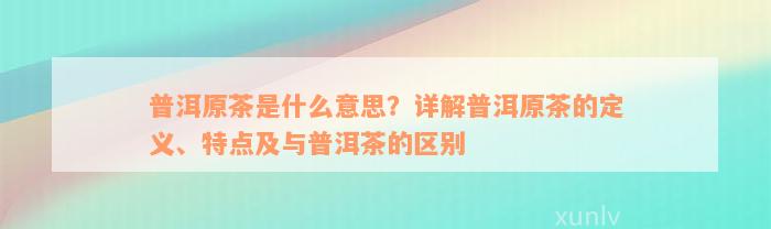 普洱原茶是什么意思？详解普洱原茶的定义、特点及与普洱茶的区别