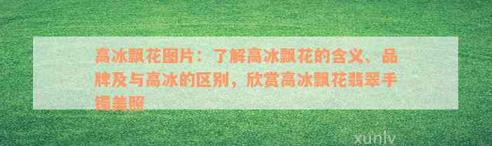 高冰飘花图片：了解高冰飘花的含义、品牌及与高冰的区别，欣赏高冰飘花翡翠手镯美照