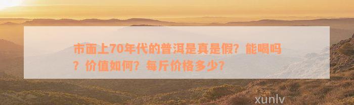 市面上70年代的普洱是真是假？能喝吗？价值如何？每斤价格多少？