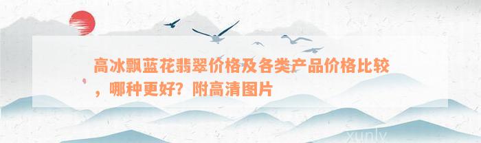 高冰飘蓝花翡翠价格及各类产品价格比较，哪种更好？附高清图片