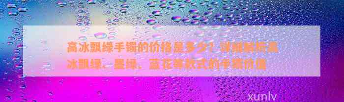 高冰飘绿手镯的价格是多少？详细解析高冰飘绿、墨绿、蓝花等款式的手镯价值