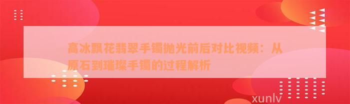 高冰飘花翡翠手镯抛光前后对比视频：从原石到璀璨手镯的过程解析