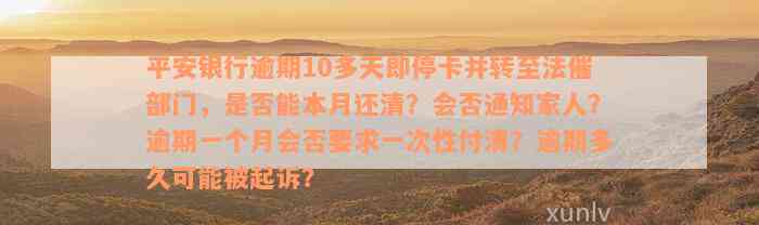 平安银行逾期10多天即停卡并转至法催部门，是否能本月还清？会否通知家人？逾期一个月会否要求一次性付清？逾期多久可能被起诉？