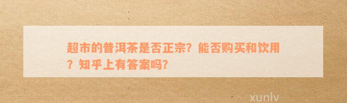 超市的普洱茶是否正宗？能否购买和饮用？知乎上有答案吗？