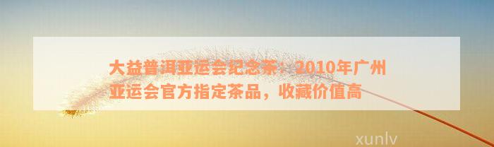 大益普洱亚运会纪念茶：2010年广州亚运会官方指定茶品，收藏价值高