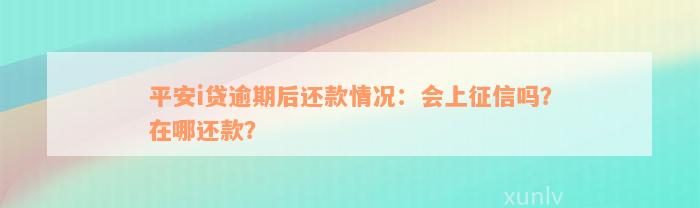 平安i贷逾期后还款情况：会上征信吗？在哪还款？