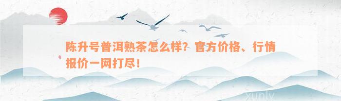 陈升号普洱熟茶怎么样？官方价格、行情报价一网打尽！