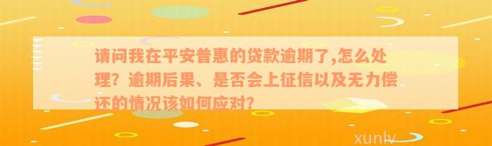 请问我在平安普惠的贷款逾期了,怎么处理？逾期后果、是否会上征信以及无力偿还的情况该如何应对？