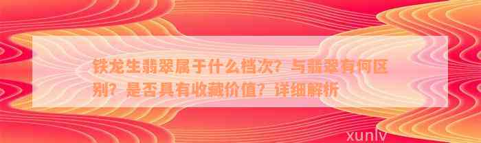 铁龙生翡翠属于什么档次？与翡翠有何区别？是否具有收藏价值？详细解析