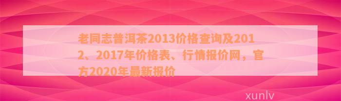 老同志普洱茶2013价格查询及2012、2017年价格表、行情报价网，官方2020年最新报价