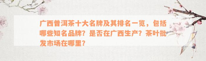 广西普洱茶十大名牌及其排名一览，包括哪些知名品牌？是否在广西生产？茶叶批发市场在哪里？