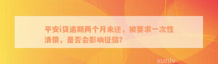 平安i贷逾期两个月未还，被要求一次性清偿，是否会影响征信？