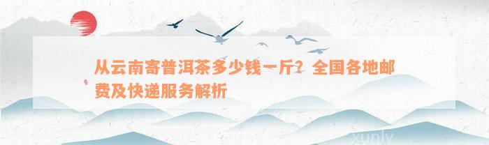 从云南寄普洱茶多少钱一斤？全国各地邮费及快递服务解析