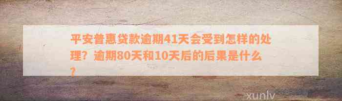 平安普惠贷款逾期41天会受到怎样的处理？逾期80天和10天后的后果是什么？