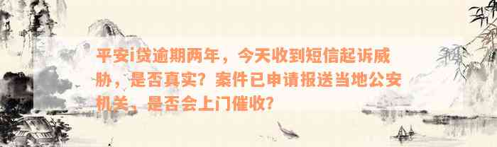 平安i贷逾期两年，今天收到短信起诉威胁，是否真实？案件已申请报送当地公安机关，是否会上门催收？