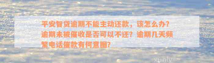 平安智贷逾期不能主动还款，该怎么办？逾期未被催收是否可以不还？逾期几天频繁电话催款有何意图？