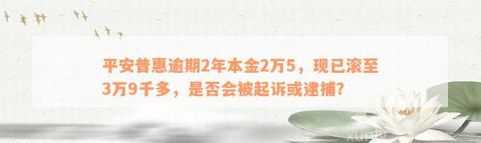 平安普惠逾期2年本金2万5，现已滚至3万9千多，是否会被起诉或逮捕？