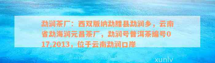 勐润茶厂：西双版纳勐腊县勐润乡，云南省勐海润元昌茶厂，勐润号普洱茶编号017.2013，位于云南勐润口岸