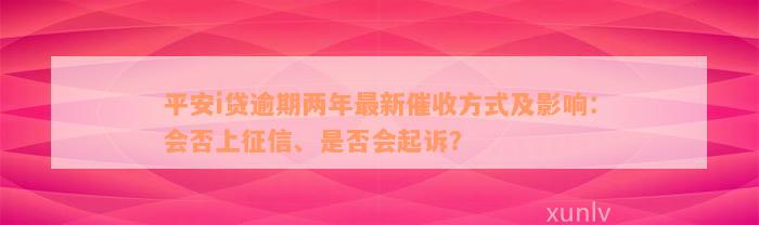 平安i贷逾期两年最新催收方式及影响：会否上征信、是否会起诉？