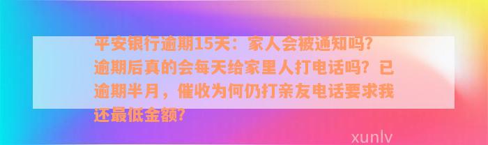 平安银行逾期15天：家人会被通知吗？逾期后真的会每天给家里人打电话吗？已逾期半月，催收为何仍打亲友电话要求我还最低金额？