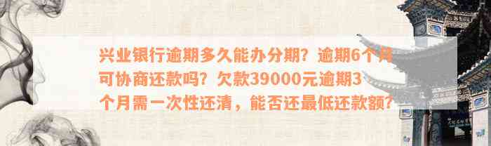 兴业银行逾期多久能办分期？逾期6个月可协商还款吗？欠款39000元逾期3个月需一次性还清，能否还最低还款额？