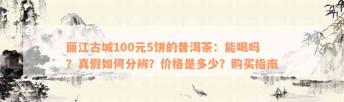 丽江古城100元5饼的普洱茶：能喝吗？真假如何分辨？价格是多少？购买指南