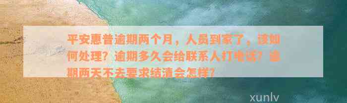 平安惠普逾期两个月，人员到家了，该如何处理？逾期多久会给联系人打电话？逾期两天不去要求结清会怎样？