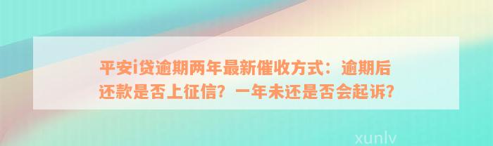 平安i贷逾期两年最新催收方式：逾期后还款是否上征信？一年未还是否会起诉？