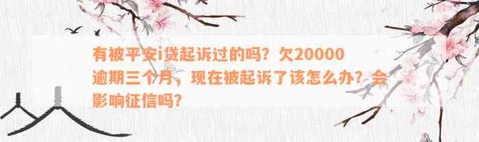 有被平安i贷起诉过的吗？欠20000逾期三个月，现在被起诉了该怎么办？会影响征信吗？