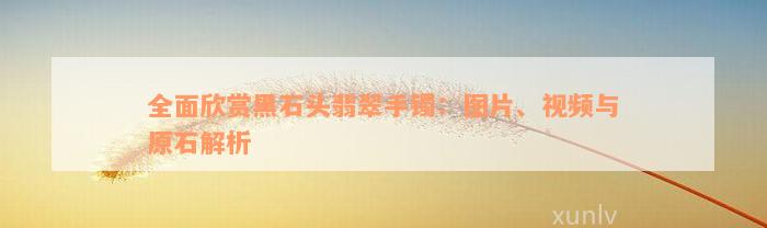 全面欣赏黑石头翡翠手镯：图片、视频与原石解析