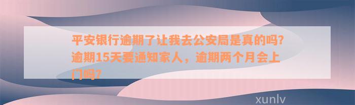 平安银行逾期了让我去公安局是真的吗？逾期15天要通知家人，逾期两个月会上门吗？