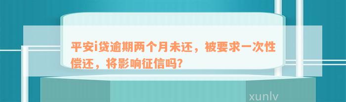 平安i贷逾期两个月未还，被要求一次性偿还，将影响征信吗？