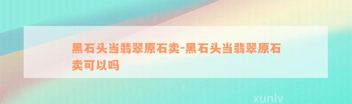 黑石头当翡翠原石卖-黑石头当翡翠原石卖可以吗