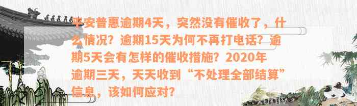 平安普惠逾期4天，突然没有催收了，什么情况？逾期15天为何不再打电话？逾期5天会有怎样的催收措施？2020年逾期三天，天天收到“不处理全部结算”信息，该如何应对？