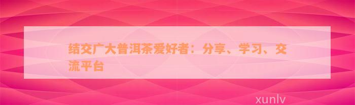 结交广大普洱茶爱好者：分享、学习、交流平台