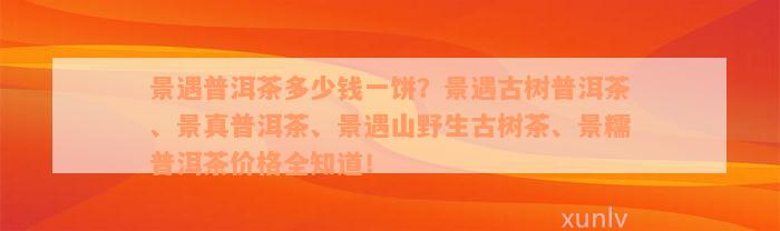 景遇普洱茶多少钱一饼？景遇古树普洱茶、景真普洱茶、景遇山野生古树茶、景糯普洱茶价格全知道！