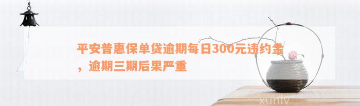 平安普惠保单贷逾期每日300元违约金，逾期三期后果严重