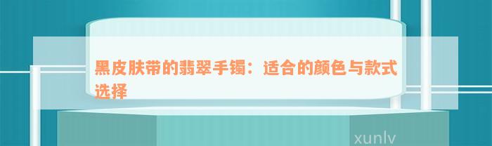 黑皮肤带的翡翠手镯：适合的颜色与款式选择