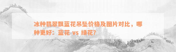 冰种翡翠飘蓝花吊坠价格及图片对比，哪种更好：蓝花 vs 绿花？